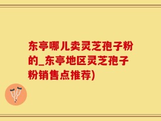 东亭哪儿卖灵芝孢子粉的_东亭地区灵芝孢子粉销售点推荐)