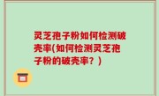 灵芝孢子粉如何检测破壳率(如何检测灵芝孢子粉的破壳率？)