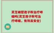 灵芝破壁孢子粉治疗哮喘吗(灵芝孢子粉可治疗哮喘，有效且安全)