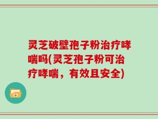 灵芝破壁孢子粉治疗哮喘吗(灵芝孢子粉可治疗哮喘，有效且安全)