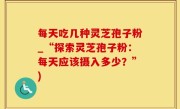 每天吃几种灵芝孢子粉_“探索灵芝孢子粉：每天应该摄入多少？”)