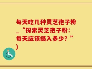 每天吃几种灵芝孢子粉_“探索灵芝孢子粉：每天应该摄入多少？”)