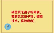 破壁灵芝孢子粉茹新_茹新灵芝孢子粉，破壁技术，高效吸收)