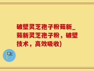 破壁灵芝孢子粉茹新_茹新灵芝孢子粉，破壁技术，高效吸收)