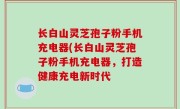 长白山灵芝孢子粉手机充电器(长白山灵芝孢子粉手机充电器，打造健康充电新时代