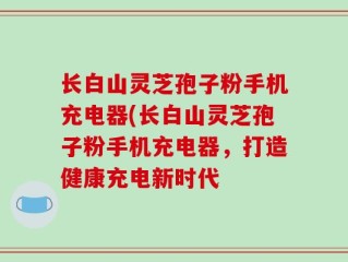 长白山灵芝孢子粉手机充电器(长白山灵芝孢子粉手机充电器，打造健康充电新时代
