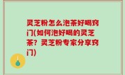 灵芝粉怎么泡茶好喝窍门(如何泡好喝的灵芝茶？灵芝粉专家分享窍门)