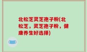 北松芝灵芝孢子粉(北松芝，灵芝孢子粉，健康养生好选择)