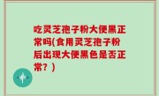 吃灵芝孢子粉大便黑正常吗(食用灵芝孢子粉后出现大便黑色是否正常？)