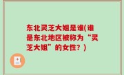 东北灵芝大姐是谁(谁是东北地区被称为“灵芝大姐”的女性？)