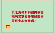 灵芝麦冬石斛圆肉茶能喝吗灵芝麦冬石斛圆肉茶可安心食用吗？