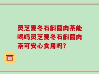 灵芝麦冬石斛圆肉茶能喝吗灵芝麦冬石斛圆肉茶可安心食用吗？