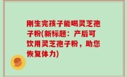 刚生完孩子能喝灵芝孢子粉(新标题：产后可饮用灵芝孢子粉，助您恢复体力)