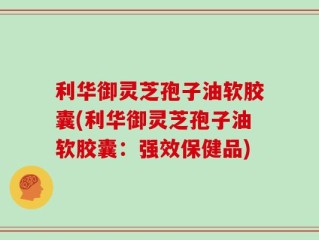 利华御灵芝孢子油软胶囊(利华御灵芝孢子油软胶囊：强效保健品)