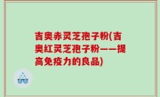 吉奥赤灵芝孢子粉(吉奥红灵芝孢子粉——提高免疫力的良品)
