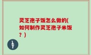 灵芝孢子饭怎么做的(如何制作灵芝孢子米饭？)