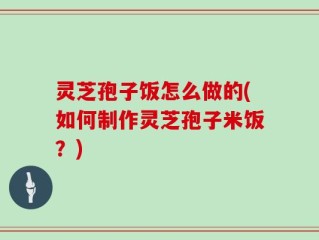 灵芝孢子饭怎么做的(如何制作灵芝孢子米饭？)