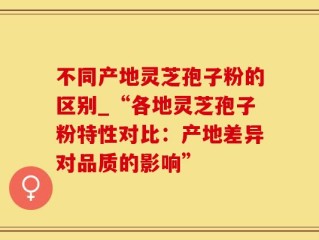 不同产地灵芝孢子粉的区别_“各地灵芝孢子粉特性对比：产地差异对品质的影响”