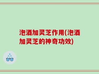 泡酒加灵芝作用(泡酒加灵芝的神奇功效)