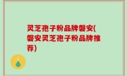 灵芝孢子粉品牌磐安(磐安灵芝孢子粉品牌推荐)