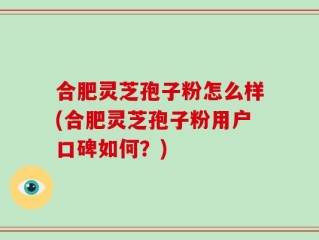 合肥灵芝孢子粉怎么样(合肥灵芝孢子粉用户口碑如何？)