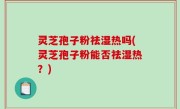 灵芝孢子粉祛湿热吗(灵芝孢子粉能否祛湿热？)
