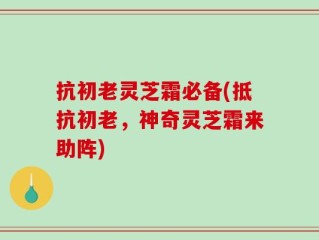 抗初老灵芝霜必备(抵抗初老，神奇灵芝霜来助阵)