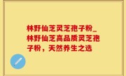 林野仙芝灵芝孢子粉_林野仙芝高品质灵芝孢子粉，天然养生之选