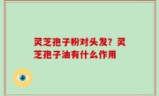 灵芝孢子粉对头发？灵芝孢子油有什么作用