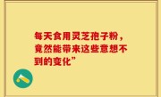 每天食用灵芝孢子粉,竟然能带来这些意想不到的变化”