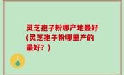 灵芝孢子粉哪产地最好(灵芝孢子粉哪里产的最好？)