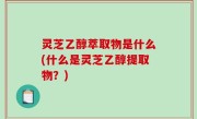 灵芝乙醇萃取物是什么(什么是灵芝乙醇提取物？)