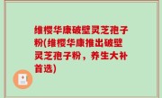 维樱华康破壁灵芝孢子粉(维樱华康推出破壁灵芝孢子粉，养生大补首选)