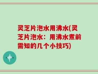 灵芝片泡水用沸水(灵芝片泡水：用沸水煮前需知的几个小技巧)