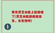 用完灵芝水脸上起痘痘了(灵芝水脸部痘痘滋生，女生惊呼)