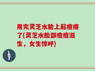 用完灵芝水脸上起痘痘了(灵芝水脸部痘痘滋生，女生惊呼)