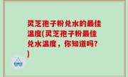 灵芝孢子粉兑水的最佳温度(灵芝孢子粉最佳兑水温度，你知道吗？)