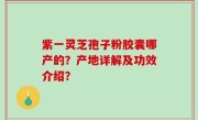 紫一灵芝孢子粉胶囊哪产的？产地详解及功效介绍？