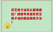 灵芝孢子油怎么服用最佳？健康专家推荐灵芝孢子油的最佳服用方法？