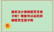 国家卫计委破壁灵芝孢子粉？哪里可以买的到破壁灵芝孢子粉