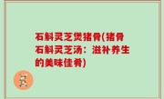 石斛灵芝煲猪骨(猪骨石斛灵芝汤：滋补养生的美味佳肴)