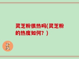 灵芝粉很热吗(灵芝粉的热度如何？)