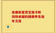 余康民堂灵芝孢子粉 功效卓越的健康养生滋补之选