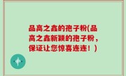 品高之鑫的孢子粉(品高之鑫新颖的孢子粉，保证让您惊喜连连！)