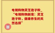 电视购物灵芝孢子粉_“电视购物新宠：灵芝孢子粉，健康养生的天然选择”