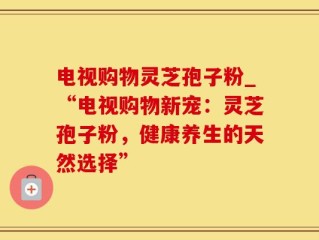 电视购物灵芝孢子粉_“电视购物新宠：灵芝孢子粉，健康养生的天然选择”