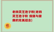老四灵芝孢子粉(老四灵芝孢子粉 保健与健康的完美结合)