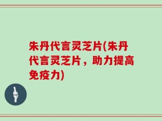 朱丹代言灵芝片(朱丹代言灵芝片，助力提高免疫力)