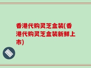 香港代购灵芝盒装(香港代购灵芝盒装新鲜上市)