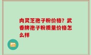 肉灵芝孢子粉价格？武香牌孢子粉质量价格怎么样